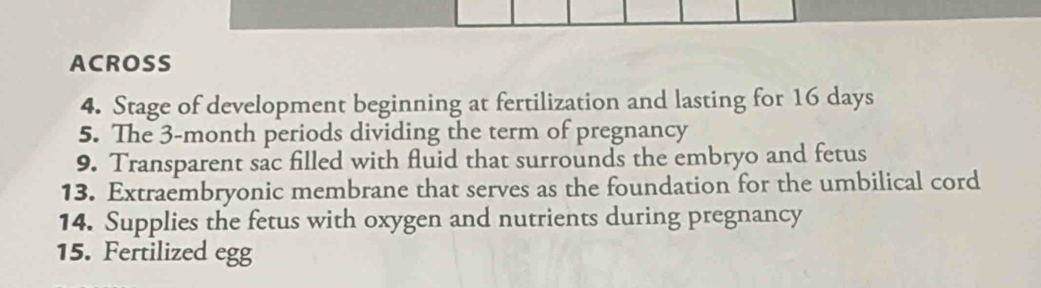 ACROSS 
4. Stage of development beginning at fertilization and lasting for 16 days
5. The 3-month periods dividing the term of pregnancy 
9. Transparent sac filled with fluid that surrounds the embryo and fetus 
13. Extraembryonic membrane that serves as the foundation for the umbilical cord 
14. Supplies the fetus with oxygen and nutrients during pregnancy 
15. Fertilized egg