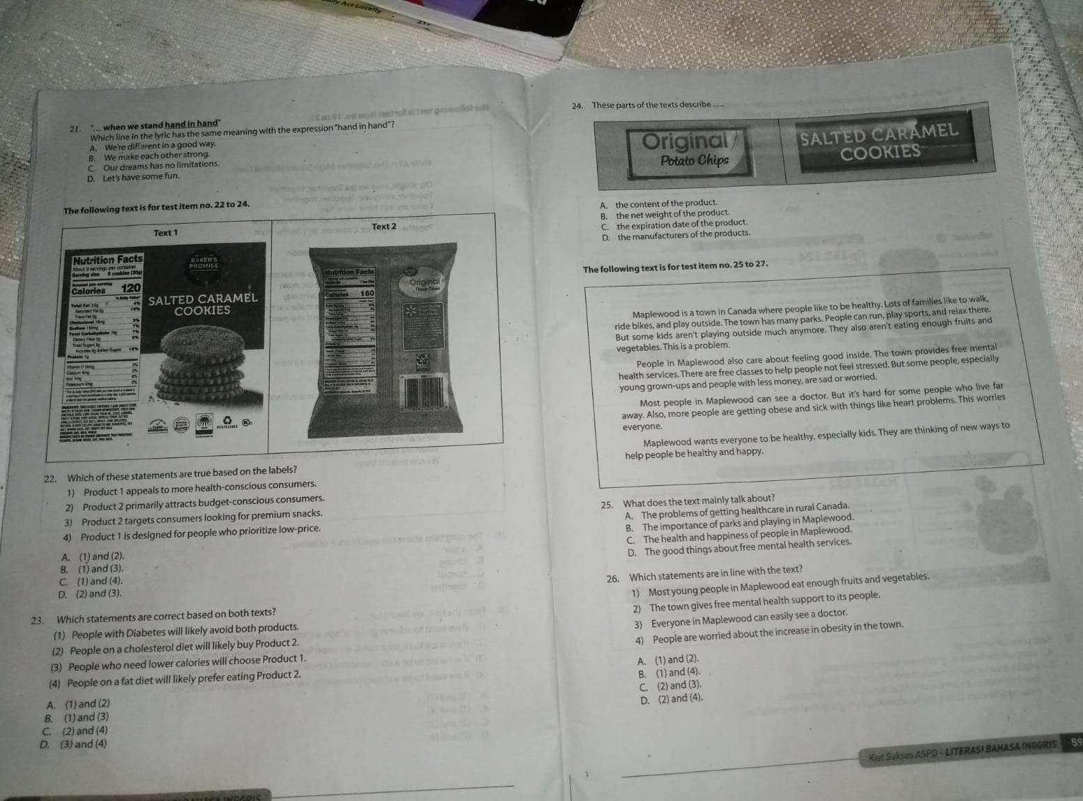 mt pneutiol sun 
24. These parts of the texts describe ..
21. " . when we stand hand in hand"
Which line in the lyric has the same meaning with the expression "hand in hand"?
B. We make each other strong. Original SALTED CARÁMEL
A. We're different in a good way.
C. Our dreams has no limitations. Potato Chips
D. Let's have some fun. COOKIES
The following text is for test item no. 22 to 24.
A. the content of the product.
Text 2 B. the net weight of the product
C the expiration date of the product.
D. the manufacturers of the products.
       
The following text is for test item no. 25 to 27.
Maplewood is a town in Canada where people like to be healthy. Lots of families like to walk,
ride bikes, and play outside. The town has many parks. People can run, play sports, and relax there.
But some kids aren't playing outside much anymore. They also aren't eating enough fruits and
vegetables. This is a problem.
People in Maplewood also care about feeling good inside. The town provides free mental
health services. There are free classes to help people not feel stressed. But some people, especially
young grown-ups and people with less money, are sad or worried.
Most people in Maplewood can see a doctor. But it's hard for some people who live far
away. Also, more people are getting obese and sick with things like heart problems. This worries
everyone.
Maplewood wants everyone to be healthy, especially kids. They are thinking of new ways to
22. Which of these statements are true based on the labels? help people be healthy and happy.
1) Product 1 appeals to more health-conscious consumers.
2) Product 2 primarily attracts budget-conscious consumers.
3) Product 2 targets consumers looking for premium snacks. 25. What does the text mainly talk about?
4) Product 1 is designed for people who prioritize low-price. A. The problems of getting healthcare in rural Canada.
B. The importance of parks and playing in Maplewood.
C. The health and happiness of people in Maplewood.
A. (1) and (2).
D. The good things about free mental health services.
B. (1) and (3).
C. (1) and (4).
26. Which statements are in line with the text?
D. (2) and (3).
1) Most young people in Maplewood eat enough fruits and vegetables.
2) The town gives free mental health support to its people.
23. Which statements are correct based on both texts?
3) Everyone in Maplewood can easily see a doctor.
(1) People with Diabetes will likely avoid both products.
(2) People on a cholesterol diet will likely buy Product 2.
4) People are worried about the increase in obesity in the town.
(3) People who need lower calories will choose Product 1.
A. (1) and (2).
(4) People on a fat diet will likely prefer eating Product 2.
B. (1) and (4).
C. (2) and (3).
A. (1) and (2)
D. (2) and (4).
B. (1) and (3)
C. (2) and (4)
D. (3) and (4) 5
Kiat Sukses ASPD - LITERASI BAHASA INGGRIS