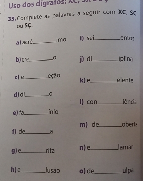 Uso dos digrafos: XC, 3 
33. Complete as palavras a seguir com XC, sc 
ou SÇ. 
a) acré_ imo i) sei_ entos 
b) cre_ j) di_ iplina 
c)e_ Leção k) e_ elente 
d) di_ 
I) con_ iência 
e) fa_ ínio 
m)de_ oberta 
f) de_ a 
g) e._ rita n)e_ lamar 
h) e_ Jusão o) de_ ulpa