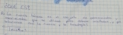 dQve ES? 
Ar La cieneia becnico es e conjunto de procecumiedes 
comcimientes, gue ae dillean paro oblever resullonos, y goe 
relationan can la cienda y (a tecndogi? 
lechteo?