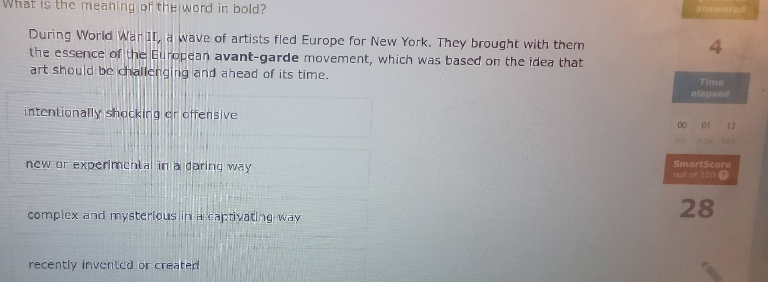What is the meaning of the word in bold? answered
During World War II, a wave of artists fled Europe for New York. They brought with them
4
the essence of the European avant-garde movement, which was based on the idea that
art should be challenging and ahead of its time.
Time
elapsed
intentionally shocking or offensive
00 01 13
H IN
SmartScore
new or experimental in a daring way out of 100 7
complex and mysterious in a captivating way
28
recently invented or created