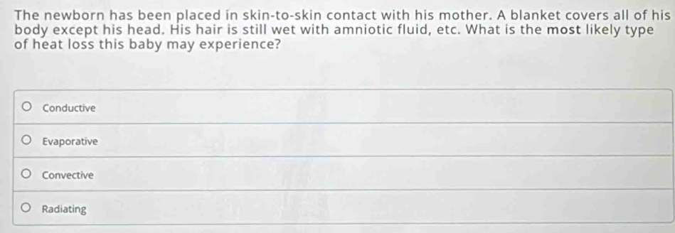 The newborn has been placed in skin-to-skin contact with his mother. A blanket covers all of his
body except his head. His hair is still wet with amniotic fluid, etc. What is the most likely type
of heat loss this baby may experience?
Conductive
Evaporative
Convective
Radiating