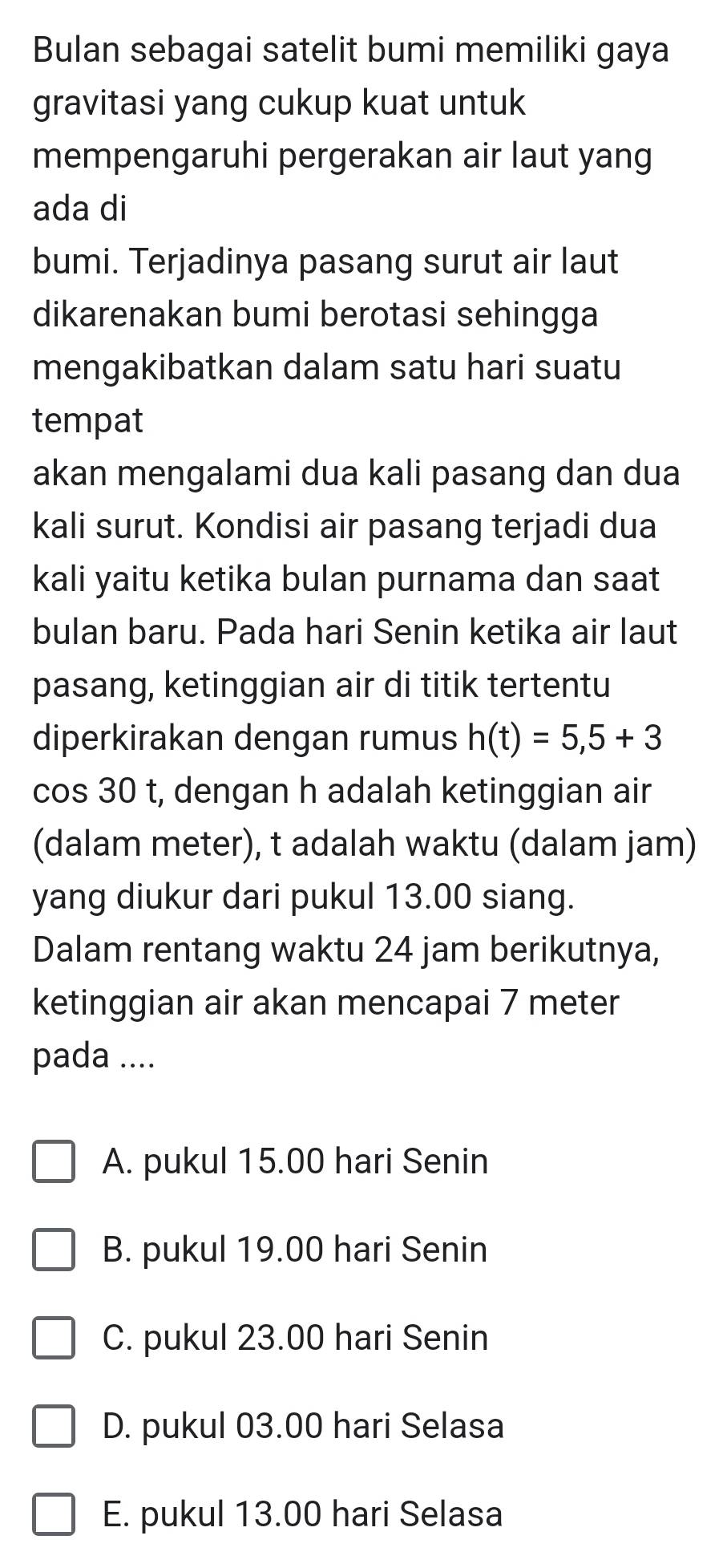 Bulan sebagai satelit bumi memiliki gaya
gravitasi yang cukup kuat untuk
mempengaruhi pergerakan air laut yang
ada di
bumi. Terjadinya pasang surut air laut
dikarenakan bumi berotasi sehingga
mengakibatkan dalam satu hari suatu
tempat
akan mengalami dua kali pasang dan dua
kali surut. Kondisi air pasang terjadi dua
kali yaitu ketika bulan purnama dan saat
bulan baru. Pada hari Senin ketika air laut
pasang, ketinggian air di titik tertentu
diperkirakan dengan rumus h(t)=5,5+3
cos 30 t, dengan h adalah ketinggian air
(dalam meter), t adalah waktu (dalam jam)
yang diukur dari pukul 13.00 siang.
Dalam rentang waktu 24 jam berikutnya,
ketinggian air akan mencapai 7 meter
pada ....
A. pukul 15.00 hari Senin
B. pukul 19.00 hari Senin
C. pukul 23.00 hari Senin
D. pukul 03.00 hari Selasa
E. pukul 13.00 hari Selasa