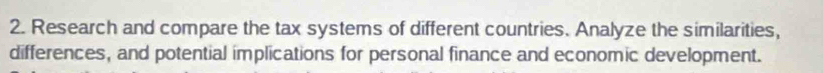 Research and compare the tax systems of different countries. Analyze the similarities, 
differences, and potential implications for personal finance and economic development.