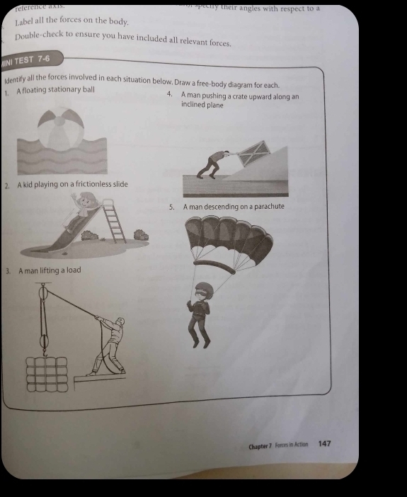 reference axts. ee l l their angles with respect to a 
Label all the forces on the body. 
Double-check to ensure you have included all relevant forces. 
N! TEST 7-6 
identify all the forces involved in each situation below, Draw a free-body diagram for each. 
1. A floating stationary ball 
4. A man pushing a crate upward along an 
inclined plane 
2. A kid playing on a frictionless slide 
5. A man descending on a parachute 
3. A man lifting a load 
Chapter 7 Forces in Action 147