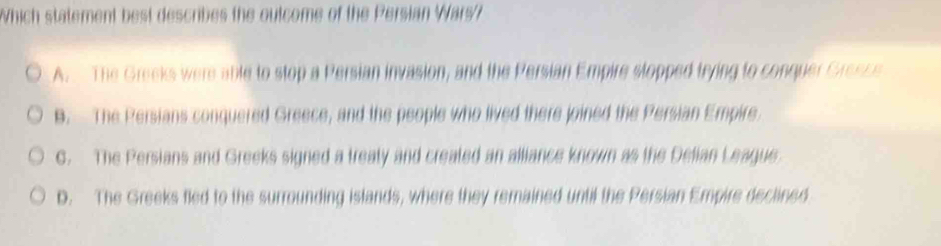 Which statement best describes the outcome of the Persian Wars?
A. The Greeks were able to stop a Persian invasion, and the Persian Empire stopped trying to conquer Gresse
B. The Persians conquered Greece, and the people who lived there joined the Persian Empire.
C. The Persians and Greeks signed a treaty and created an alliance known as the Delian League
D. The Greeks fled to the surrounding islands, where they remained until the Persian Empire declined