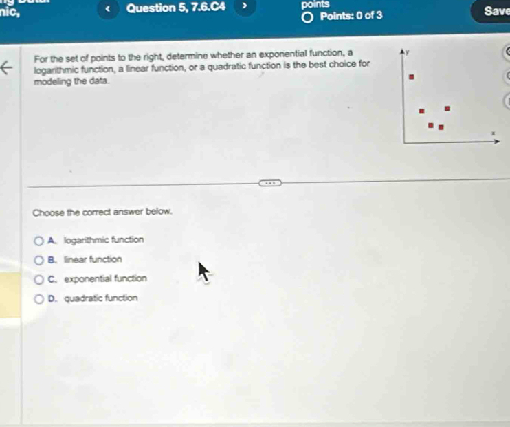 nic, Question 5, 7.6.C4 points Save
Points: 0 of 3
For the set of points to the right, determine whether an exponential function, a y
logarithmic function, a linear function, or a quadratic function is the best choice for
modeling the data.
.
x
Choose the correct answer below.
A. logarithmic function
B. linear function
C. exponential function
D. quadratic function