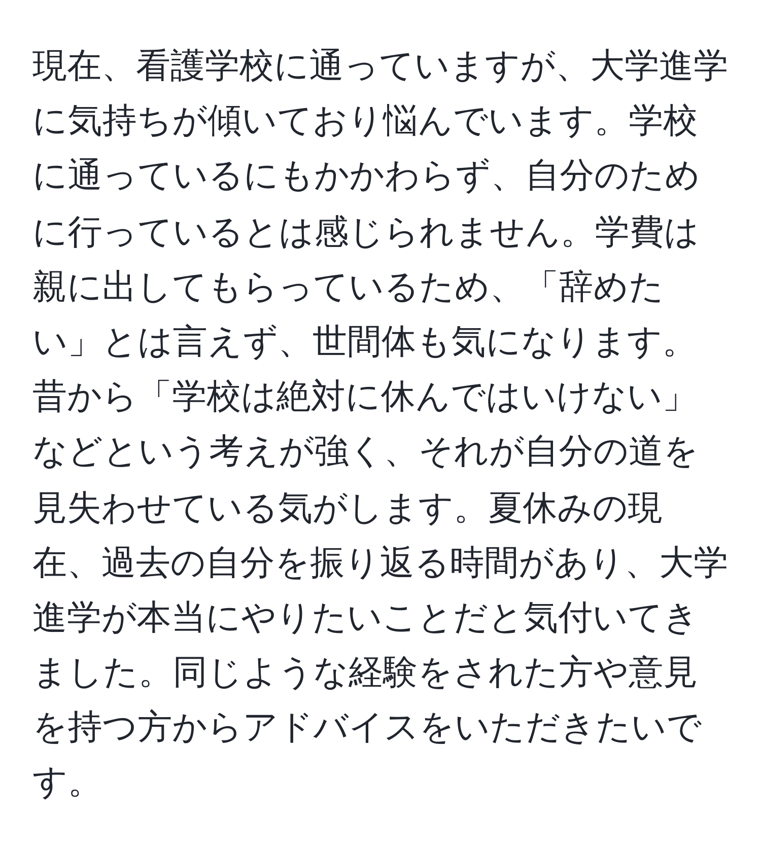 現在、看護学校に通っていますが、大学進学に気持ちが傾いており悩んでいます。学校に通っているにもかかわらず、自分のために行っているとは感じられません。学費は親に出してもらっているため、「辞めたい」とは言えず、世間体も気になります。昔から「学校は絶対に休んではいけない」などという考えが強く、それが自分の道を見失わせている気がします。夏休みの現在、過去の自分を振り返る時間があり、大学進学が本当にやりたいことだと気付いてきました。同じような経験をされた方や意見を持つ方からアドバイスをいただきたいです。