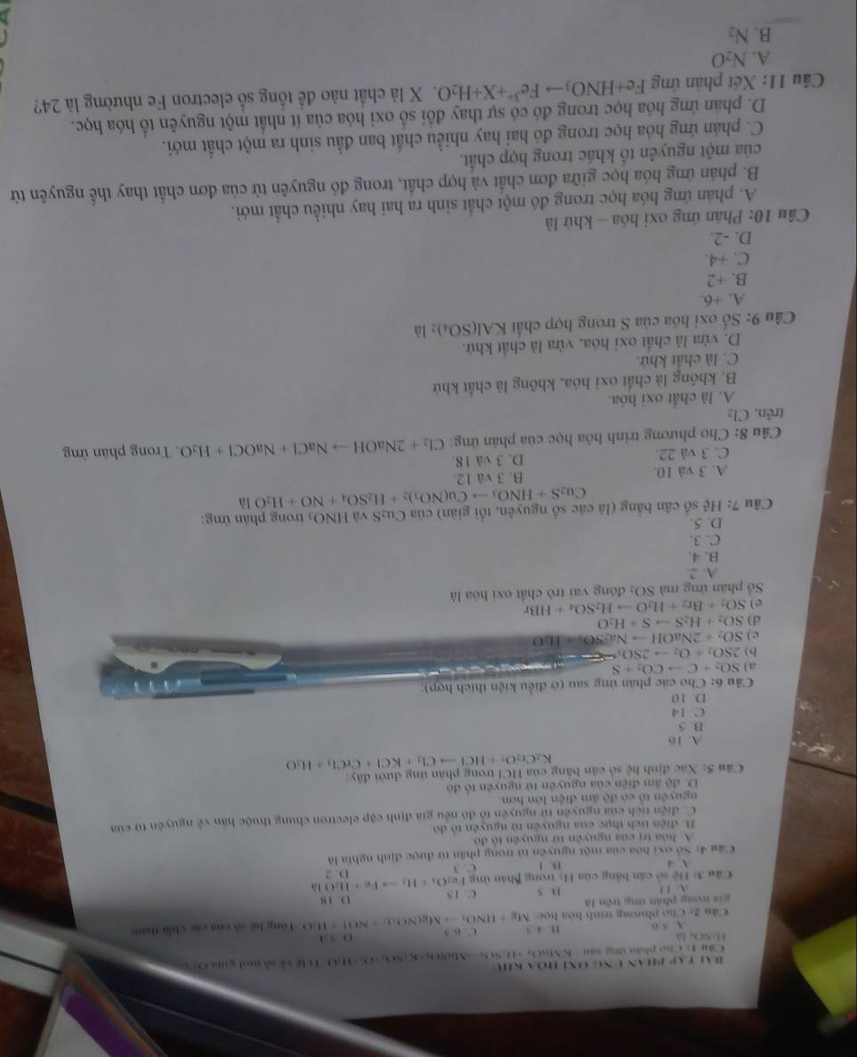 Bài tập phan Ung Onh hóa kh
Cầu 1: Các phân ứng sau  KM6O 16=11-11,3,... MnS(x_2-K-K+4O_4+O_2+2H_2O Tí lệ về số mol giaa O S
H-SO là
5:0 B. 4:5
Câu 2: Cho phương trinh hòa học Mg+11NO_3to Mg(NO_3)+NOuparrow +11.0 C o 5 D5:1 Tổng hệ số của các chấi tham
gia trong phân ứng trên là B. 5 C. 15
D. 18
 1 !
Câu 3: Hệ số căn bằng của Ha trong Bhân ứng Fe_2O_3+H_2to Fe+H_2Ouparrow D. 2
A 4 B. 1 C. 3
Cầu 4: Số oxi hóa của một nguyên tử trong phân từ được định nghĩa là
A. hóa trị của nguyên từ nguyên tổ đô
B. điện tích thực của nguyên tử nguyên tổ đó
C. điễn tích của nguyên từ nguyên tổ đô nều gia định cập electron chung thuộc hàn về nguyên từ của
nguyên tổ có độ âm điện lớn hơn.
D. độ âm điện của nguyên tử nguyên tổ đó
Cu 5: Xác định hệ số cản bằng của HCI trong phân ứng dưới đây
K_2Cr_2O_7+HClto Cl_2+KCl+CrCl_3+H_2O
A. 16
B. 5
C. 14
D. 10
Cầu 6: Cho các phân ứng sau (ở điều kiện thích hợp):
a) SO_2+Cto CO_2+S
b) 2SO_2+O_2to 2SO_3=arrow
c) SO_2+2NaOHto Na_2SO_4=ILO
d) SO_2+H_2Sto S+H_2O
e ) SO_2+Br_2+H_2Oto H_2SO_4+HBr
Số phân ứng mà SO_2 đóng vai trò chất oxi hóa là
A. 2.
B. 4.
C. 3.
D. 5.
Câu 7: Hệ số cân bằng (là các số nguyên, tổi giản) của Cu₂S và HNO_3 trong phản ứng:
Cu_2S+HNO_3to Cu(NO_3)_2+H_2SO_4+NO+H_2Ola
A. 3 và 10. B. 3 và 12.
C. 3 và 22. D. 3 vå 18.
Câu 8: Cho phương trình hóa học của phân ứng: Cl_2+2NaOHto NaCl+NaOCl+H_2O.  Trong phân ứng
trên. Cl₂
A. là chất oxi hóa.
B. không là chất oxi hóa, không là chất khứ
C. là chất khử.
D. vừa là chất oxỉ hóa, vừa là chất khử.
Câu 9: Số oxi hóa của S trong hợp chất KAl(SO_4)_2 là
A. +6
B. +2
C. +4.
D. -2.
Câu 10: Phán ứng oxi hóa - khử là
A. phản ứng hóa học trong đó một chất sinh ra hai hay nhiều chất mới.
B. phản ứng hóa học giữa đơn chất và hợp chất, trong đó nguyên tử của đơn chất thay thể nguyên từ
của một nguyên tổ khác trong hợp chất.
C. phản ứng hóa học trong đó hai hay nhiều chất ban đầu sinh ra một chất mới.
D. phản ứng hóa học trong đó có sự thay đổi số oxi hóa của ít nhất một nguyên tổ hóa học.
Câu 11: Xét phần ứng Fe+HNO_3to Fe^(3+)+X+H_2O X là chất nào đề tổng số electron Fe nhường là 24?
A. N_2O
B. N_2