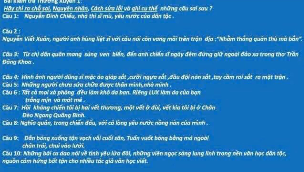 Bai Kểm ta Tương xuyen 1 
Hãy chỉ ra chỗ sai, Nguyên nhân, Cách sửa lỗi và ghi cụ thế những câu sai sau ? 
Câu 1: Nguyễn Đình Chiếu, nhà thị sĩ mù, yêu nước của dân tộc . 
Câu 2 : 
Nguyễn Viết Xuân, người anh hùng liệt sĩ với câu nói còn vang mãi trên trận địa :''Nhằm thắng quân thù mà bản''. 
Câu 3: Từ chị dân quân mang súng ven biến, đến anh chiến sĩ ngày đêm đứng giữ ngoài đảo xa trong thơ Trần 
Đăng Khoa . 
Câu 4: Hình ảnh người dũng sĩ mặc áo giáp sắt ,cưỡi ngựa sắt ,đầu đội nón sắt ,tay cầm roi sắt ra mặt trận . 
Câu 5: Những người chưa sửa chữa được thân mình,nhà mình , 
Câu 6 : Tất cả mọi xà phòng đều làm khô da bạn. Riêng LUX làm da của bạn 
trắng mịn và mát mé . 
Câu 7: Hồi kháng chiến tôi bị hai vết thương, một vết ở đùi, vết kia tôi bị ở Chân 
Đèo Ngang Quãng Bình. 
Câu 8: Nghĩa quân, trong chiến đấu, với cả lòng yêu nước nồng nàn của mình . 
Câu 9: Dẫn bóng xuống tận vạch vôi cuối sân, Tuấn vuốt bóng bằng má ngoài 
chân trái, chui vào lưới. 
Câu 10: Những bài ca dao nói về tình yêu lứa đôi, những viên ngọc sáng lung linh trong nền văn học dân tộc, 
nguồn cảm hứng bất tận cho nhiều tác giả văn học viết.