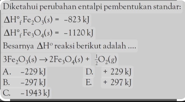 Diketahui perubahan entalpi pembentukan standar:
△ H°_fFe_2O_3(s)=-823kJ
△ H°_fFe_3O_4(s)=-1120kJ
Besarnya △ H° reaksi berikut adalah ....
3Fe_2O_3(s)to 2Fe_3O_4(s)+ 1/2 O_2(g)
A. -229 kJ D. +229kJ
B. -297 kJ E. +297kJ
C. -1943 kJ