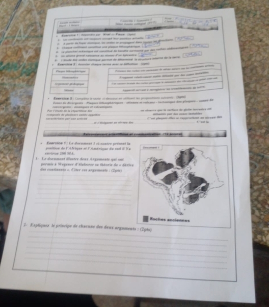 a 1  tnt pe Vrel -Faua  r
): A parti de foger comique, los sndes sn propagent Eano iqures lm prections
6  Chaque ote catue une plaque oghrque
8. La ploncher okonque est conteud de bacae coand oor das roches édentene
_    -   
6. l'étude des undes clonique periet de détacosé la cature méarte de la terre.
Exersire 2 : Assorler chaque terime avec sa défaition : (199)
___-_
É roqet rotutcoment stuble diétaied par des sumes cstaciion
l a   de rot po  o de ch   p ca
Apparal serrual a eerogiairer lon inomidasiens de serre
Emmnsise 3 ; Complète le leute c1 dessoud en utiisant les propostions suivants : Clgtel
Lines de dissrgrets - Plaques Sthosphériques - séiemes et vxicaes - tectoncique des plaques - 2ones de
Far l Viade de la cépartition des  comser grats - clomóques at videaninues =n cénares qee la corface de glle terrentre est
dilimtéo por das somas imstables
reractérisées per u=e asticon =ompenés de glalimers unités aggelées __f''est playons elles se rappeickent en nivean des Ces le
_e à éédgamnt eu alrnus das
_
Ralsoniamand aclestone at communication 112 polotal
.   Eaursion 1 : Le document I cl-euntre présent la
eaviron 200 MA. position de l'Afrique et l'Amérique du sud il Ya
L Le document illastre deux Argamenté qui snt
permis à Wagener d'élaborer sa thénrie tx= d  ri 
des continents » Citer ces argaments : (2pts)
_
_
_
_
_
_
_
_
2. Expliquez le príncipe de chacune des deux argaments : (2pts)
_
_
_
_
_