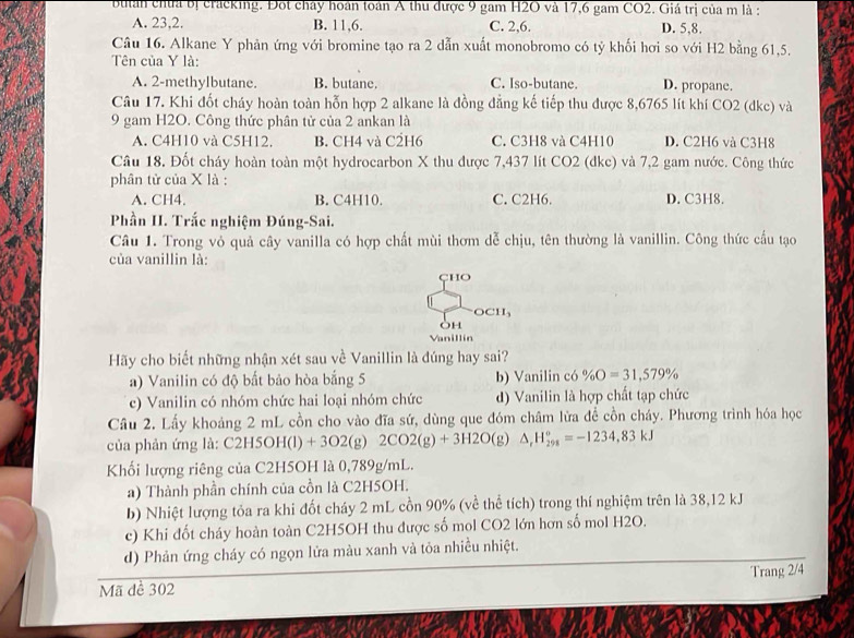 buian chúa bị cracking. Đột chây hoán toàn A thu được 9 gam H2O và 17,6 gam CO2. Giá trị của m là :
A. 23,2. B. 11,6. C. 2,6. D. 5,8.
Câu 16. Alkane Y phản ứng với bromine tạo ra 2 dẫn xuất monobromo có tỷ khối hơi so với H2 bằng 61,5.
Tên của Y là:
A. 2-methylbutane. B. butane. C. Iso-butane. D. propane.
Câu 17. Khi đốt cháy hoàn toàn hỗn hợp 2 alkane là đồng đẳng kế tiếp thu được 8,6765 lít khí CO2 (dkc) và
9 gam H2O. Công thức phân tử của 2 ankan là
A. C4H10 và C5H12. B. CH4 và C2H6 C. C3H8 và C4H10 D. C2H6 và C3H8
Câu 18. Đốt cháy hoàn toàn một hydrocarbon X thu được 7,437 lít CO2 (dkc) và 7,2 gam nước. Công thức
phân tử của X là :
A. CH4. B. C4H10. C. C2H6. D. C3H8.
Phần II. Trắc nghiệm Đúng-Sai.
Câu 1. Trong vỏ quả cây vanilla có hợp chất mùi thơm dễ chịu, tên thường là vanillin. Công thức cấu tạo
của vanillin là:
cho
OCH_3
OH
Vanillin
Hãy cho biết những nhận xét sau về Vanillin là đúng hay sai?
a) Vanilin có độ bất bảo hòa bắng 5 b) Vanilin có % O=31,579%
c) Vanilin có nhóm chức hai loại nhóm chức d) Vanilin là hợp chất tạp chức
Câu 2. Lấy khoảng 2 mL cồn cho vào đĩa sứ, dùng que đóm châm lửa đễ cồn cháy. Phương trình hóa học
của phản ứng là: C2H5OH(l)+3O2(g)2CO2(g)+3H2O(g) △ _rH_(298)^o=-1234,83kJ
Khối lượng riêng của C2H5OH là 0,789g/mL.
a) Thành phần chính của cồn là C2H5OH.
b) Nhiệt lượng tỏa ra khi đốt cháy 2 mL cồn 90% (về thể tích) trong thí nghiệm trên là 38,12 kJ
c) Khi đốt cháy hoàn toàn C2H5OH thu được số mol CO2 lớn hơn số mol H2O.
d) Phản ứng cháy có ngọn lửa màu xanh và tỏa nhiều nhiệt.
Trang 2/4
Mã đề 302