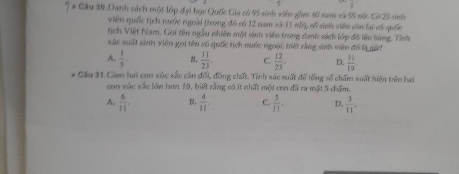 P_11
3 
7 # Câu 30. Danh sách một lớp đại học Quốc Cia có 95 sinh viên gồm 46 nam và 55 núc Có 23 sini
viên quốc tịch nước ngoài (trong đó có 12 nam và 11 nữ), số sinh viên còn lạ có quốc
tịch Việt Nam, Gọi tên ngẫu nhiên một sinh viên trong danh sách lớp đó lên bảng. Tính
xác suất sinh viên gọi tên có quốc tịch nước ngoài, biết rằng sinh viên đó là nữ
A.  1/5 .  11/23 ,  12/23 .  11/19 . 
B
C.
D.
* Cầu 31.Gieo hai con xúc xắc cần đối, đồng chất. Tính xác suất để tổng số chấm xuất hiện trên hai
con xúc xắc lớn hơn 10, biết rằng có ít nhất một con đã ra mặt 5 chấm.
B.
A.  6/11 ,  4/11 ,  5/11 ,  3/11 . 
C.
D.