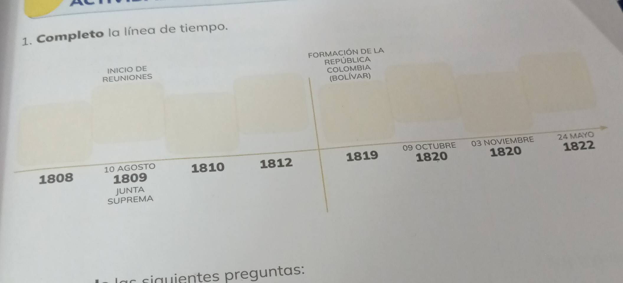 a 
1. Completo la línea de tiempo. 
INICIO DE FORMACIÓN DE LA 
REPÚBLICA 
COLOMBIA 
REUNIONES 
(BOLÍVAR)
1819 09 OCTUBRE 03 NOVIEMBRE 24 MAYO
10 AGOSTO 1810 1812 1820 1820
1822
1808 1809
JUNTA 
SUPREMA 
a s si a u ientes preguntas: