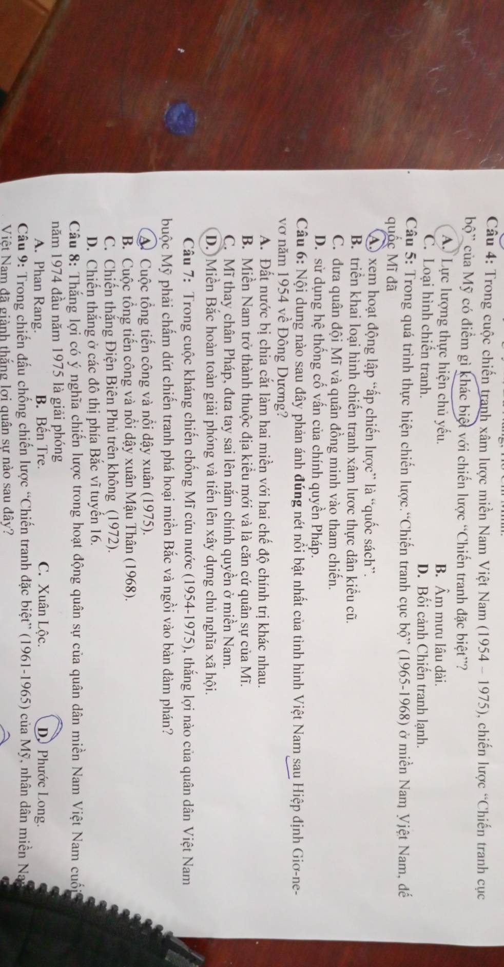 Trong cuộc chiến tranh xâm lược miền Nam Việt Nam (1954 - 1975), chiến lược “Chiến tranh cục
bộ' của Mỹ có điểm gì khác biệt với chiến lược “Chiến tranh đặc biệt”?
A. Lực lượng thực hiện chủ yếu. B. Âm mưu lâu dài.
C. Loại hình chiến tranh. D. Bối cảnh Chiến tranh lạnh.
Câu 5: Trong quá trình thực hiện chiến lược.“Chiến tranh cục bộ” (1965-1968) ở miền Nam Vjệt Nam, đế
quốc Mĩ đã
AO xem hoạt động lập “ấp chiến lược” là “quốc sách”.
B. triển khai loại hình chiến tranh xâm lược thực dân kiểu cũ.
C. dưa quân đội Mĩ và quân đồng minh vào tham chiến.
D. sử dụng hệ thống cố vấn của chính quyền Pháp.
Câu 6: Nội dung nào sau đây phản ánh đúng nét nổi bật nhất của tình hình Việt Nam sau Hiệp định Giơ-ne-
vơ năm 1954 về Đông Dương?
A. Đất nước bị chia cắt làm hai miền với hai chế độ chính trị khác nhau.
B. Miền Nam trở thành thuộc địa kiểu mới và là căn cứ quân sự của Mĩ.
C. Mĩ thay chân Pháp, đưa tay sai lên năm chính quyền ở miền Nam.
D. Miền Bắc hoàn toàn giải phóng và tiến lên xây dựng chủ nghĩa xã hội.
Câu 7: Trong cuộc kháng chiến chống Mĩ cứu nước (1954-1975), thắng lợi nào của quân dân Việt Nam
buộc Mỹ phải chấm dứt chiến tranh phá hoại miền Bắc và ngồi vào bàn đàm phán?
A. Cuộc tổng tiến công và nổi dậy xuân (1975).
B. Cuộc tổng tiến công và nổi dậy xuân Mậu Thân (1968).
C. Chiến thắng Điện Biên Phủ trên không (1972).
D. Chiến thắng ở các đô thị phía Bắc vĩ tuyển 16.
Câu 8: Thắng lợi có ý nghĩa chiến lược trong hoạt động quân sự của quân dân miền Nam Việt Nam cuối
năm 1974 đầu năm 1975 là giải phóng
A. Phan Rang. B. Bên Tre. C. Xuân Lộc. D Phước Long.
Câu 9: Trong chiến đấu chống chiến lược “Chiến tranh đặc biệt” (1961-1965) của Mỹ, nhân dân miền Nay
Việt Nam đã giành thắng lơi quân sự nào sau đây?