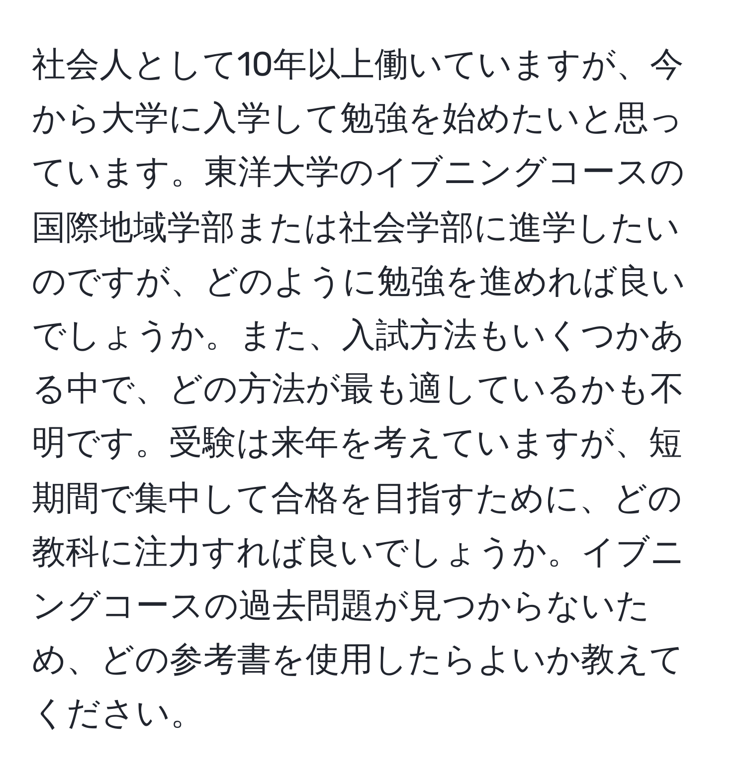 社会人として10年以上働いていますが、今から大学に入学して勉強を始めたいと思っています。東洋大学のイブニングコースの国際地域学部または社会学部に進学したいのですが、どのように勉強を進めれば良いでしょうか。また、入試方法もいくつかある中で、どの方法が最も適しているかも不明です。受験は来年を考えていますが、短期間で集中して合格を目指すために、どの教科に注力すれば良いでしょうか。イブニングコースの過去問題が見つからないため、どの参考書を使用したらよいか教えてください。