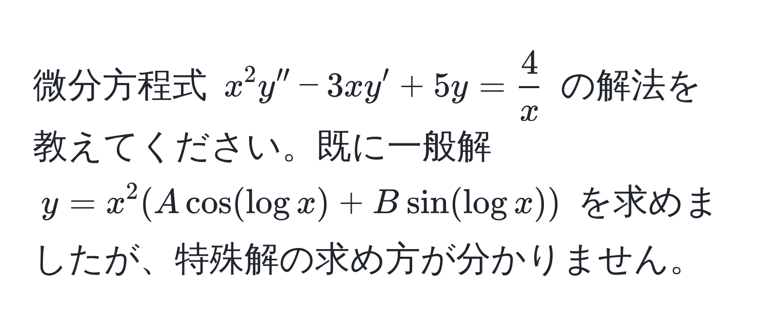 微分方程式 $x^(2 y'' - 3xy' + 5y = frac4)x$ の解法を教えてください。既に一般解 $y = x^2 (A cos(log x) + B sin(log x))$ を求めましたが、特殊解の求め方が分かりません。