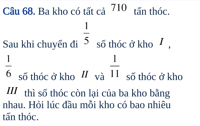 Ba kho có tất cả 710 tấn thóc.
 1/5 
Sau khi chuyển đi số thóc ở kho I ,
 1/6 
số thóc ở kho II và  1/11  số thóc ở kho 
III thì số thóc còn lại của ba kho bằng 
nhau. Hỏi lúc đầu mỗi kho có bao nhiêu 
tấn thóc.