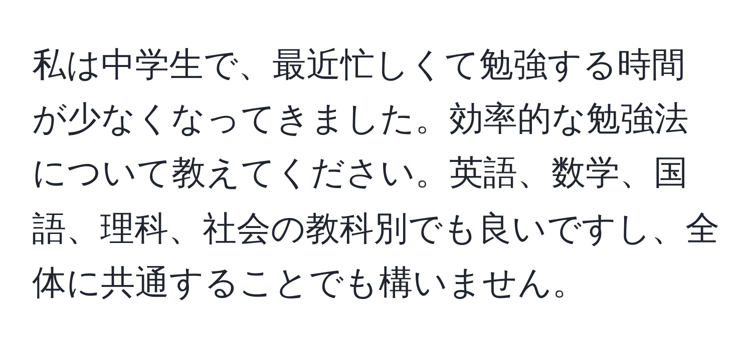 私は中学生で、最近忙しくて勉強する時間が少なくなってきました。効率的な勉強法について教えてください。英語、数学、国語、理科、社会の教科別でも良いですし、全体に共通することでも構いません。