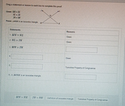 Drag a statement or reason to each box to complete this proof 
Given overline MN=overline NL * L
overline NL=overline AN N
overline N=AR
Prave: 100° f is an iscaceles tang K
Stalements Reasons 
1 overline MN≌ overline NL Given 
2 overline NL≌ overline JN
Given 
3 overline MN≌ overline JN
□ 
4 □ □ Given 
5. □ □ Transitive Property of Congruenos
△ MNK is an isosceles triangle. □ □ □ □ □
overline MN≌ overline NK overline JN≌ overline NK Detinition of isosceles trangle Transitive Property of Congruence