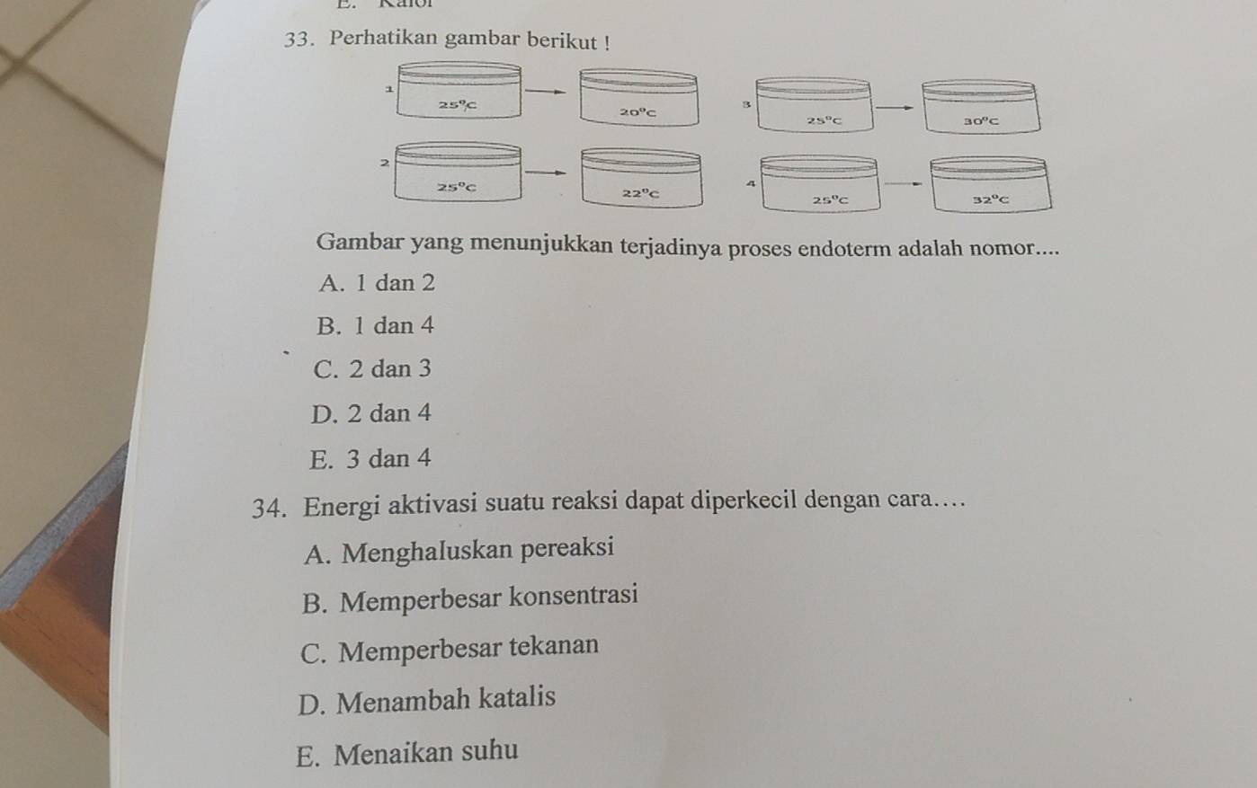 Perhatikan gambar berikut !
1
25°C
20°C
3
25°C
30°C
2
25°C
4
22°C
25°C
32^oC
Gambar yang menunjukkan terjadinya proses endoterm adalah nomor....
A. 1 dan 2
B. 1 dan 4
C. 2 dan 3
D. 2 dan 4
E. 3 dan 4
34. Energi aktivasi suatu reaksi dapat diperkecil dengan cara…
A. Menghaluskan pereaksi
B. Memperbesar konsentrasi
C. Memperbesar tekanan
D. Menambah katalis
E. Menaikan suhu