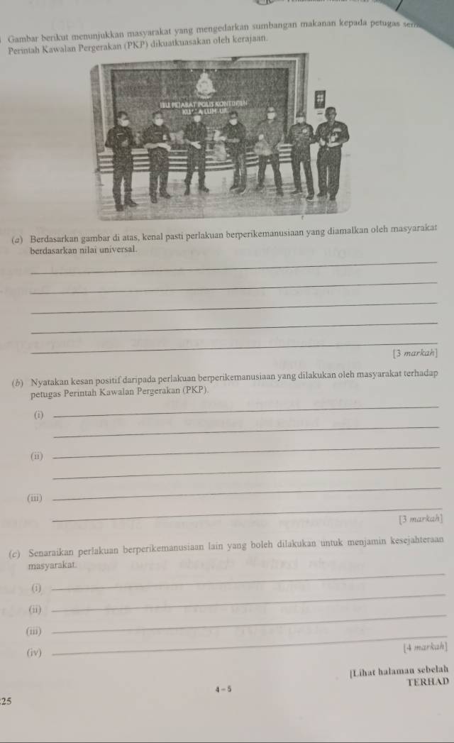 Gambar berikut menunjukkan masyarakat yang mengedarkan sumbangan makanan kepada petugas sena 
Perintah Kawalanerakan PKP) dikuatkuasakan oleh kerajaan. 
(a) Berdasarkan gambar di atas, kenal pasti perlakuan berperikemanusiaan yang diamalkan oleh masyarakat 
berdasarkan nilai universal. 
_ 
_ 
_ 
_ 
_ 
[3 markah] 
(b) Nyatakan kesan positif daripada perlakuan berperikemanusiaan yang dilakukan oleh masyarakat terhadap 
petugas Perintah Kawalan Pergerakan (PKP). 
_ 
_ 
(i) 
_ 
_ 
(ii) 
_ 
_ 
(iii) 
[3 markah] 
(c) Senaraikan perlakuan berperikemanusiaan lain yang boleh dilakukan untuk menjamin kesejahteraan 
masyarakat. 
( 
_ 
(ii) 
_ 
(iii)_ 
_ 
(iv) 
[4 markah] 
[Lihat halaman sebelah 
4 - 5 
25 TERHAD