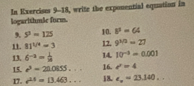 In Exercises 9-18, write the exponential equation in 
logarithmic form. 
9. 5^3=125 10. 8^1=64
1. 81^(1/4)=3 12. 9^(3/2)=27
14. 
13. 6^(-2)= 1/16  10^(-3)=0.001
15. e^3=20.0855. 16. e^x=4
17. e^(2.6)=13.463. . 18. e_x=23.140...