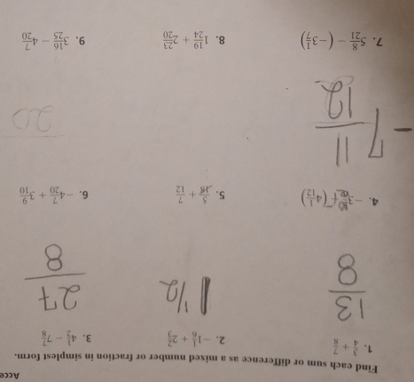 Acce 
Find each sum or difference as a mixed number or fraction in simplest form. 
1.  3/4 + 7/8  2. -1 1/6 +2 2/3  3. 4 1/2 -7 7/8 
4. -f() 5.  5/18 + 7/12  6. -4 7/20 +3 9/10 
7. 5 8/21 -(-3 1/7 ) 8. 1 19/24 +2 23/20  9. 3 16/25 -4 7/20 