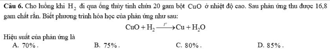 Cho luồng khi H_2 đi qua ống thủy tinh chứa 20 gam bột CuO ở nhiệt độ cao. Sau phản ứng thu được 16, 8
gam chất rắn. Biết phương trình hóa học của phản ứng như sau:
CuO+H_2to Cu+H_2O
Hiệu suất của phản ứng là
A. 70%. B. 75%. C. 80%. D. 85%.