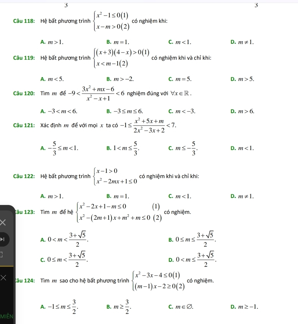 3
3
Câu 118: Hệ bất phương trình beginarrayl x^2-1≤ 0(1) x-m>0(2)endarray. có nghiệm khi:
A. m>1. B. m=1. C. m<1. D. m!= 1.
Câu 119: Hệ bất phương trình beginarrayl (x+3)(4-x)>0(1) x có nghiệm khi và chỉ khi:
A. m<5. B. m>-2. C. m=5. D. m>5.
Câu 120: Tìm m để -9 <6</tex> nghiệm đúng với forall x∈ R.
A. -3 B. -3≤ m≤ 6. C. m D. m>6.
Câu 121: Xác định m để với mọi x ta có -1≤  (x^2+5x+m)/2x^2-3x+2 <7.
A. - 5/3 ≤ m<1. B. 1 C. m≤ - 5/3 . D. m<1.
Câu 122: Hệ bất phương trình beginarrayl x-1>0 x^2-2mx+1≤ 0endarray. có nghiệm khi và chỉ khi:
A. m>1. B. m=1. C. m<1. D. m!= 1.
Tâu 123: Tìm m để hệ beginarrayl x^2-2x+1-m≤ 0(1) x^2-(2m+1)x+m^2+m≤ 0(2)endarray. có nghiệm.
D
A. 0 0≤ m≤  (3+sqrt(5))/2 .
B.
C. 0≤ m 0
D.
×  Câu 124: Tìm m sao cho hệ bất phương trình beginarrayl x^2-3x-4≤ 0(1) (m-1)x-2≥ 0(2)endarray. có nghiệm.
A. -1≤ m≤  3/2 . B. m≥  3/2 . C. m∈ varnothing . D. m≥ -1.
MIÊN