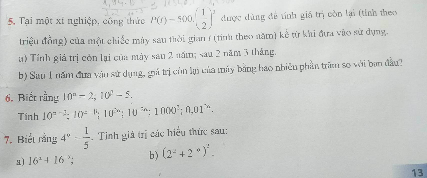 Tại một xí nghiệp, công thức P(t)=500.( 1/2 )^ 1/3  được dùng để tính giá trị còn lại (tính theo 
triệu đồng) của một chiếc máy sau thời gian t (tính theo năm) kể từ khi đưa vào sử dụng. 
a) Tính giá trị còn lại của máy sau 2 năm; sau 2 năm 3 tháng. 
b) Sau 1 năm đưa vào sử dụng, giá trị còn lại của máy bằng bao nhiêu phần trăm so với ban đầu? 
6. Biết rằng 10^(alpha)=2; 10^(beta)=5. 
Tính 10^(alpha +beta); 10^(alpha -beta); 10^(2alpha); 10^(-2alpha); 1000^(beta); 0,01^(2alpha). 
7. Biết rằng 4^(alpha)= 1/5 . Tính giá trị các biểu thức sau: 
a) 16^(alpha)+16^(-alpha); 
b) (2^(alpha)+2^(-alpha))^2. 
13