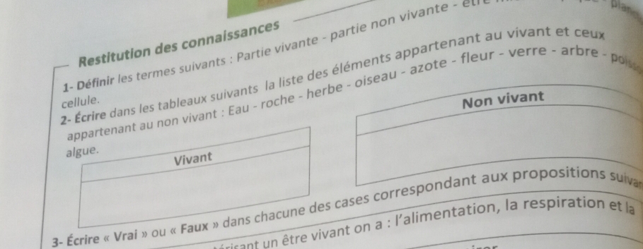 Restitution des connaissances 
1- Définir les termes suivants : Partie vivante - partie non vivante - el 
crire dans les tableaux suivants la liste des éléments appartenant au vivant et ceux 
ant : Eau - roche - heru - azote - fleur - verre - arbre - pois 
cellule. 
3- Écrire « Vrai » oucases corresa 
rant n être vivant on a : l'alimentation, la respiration et la