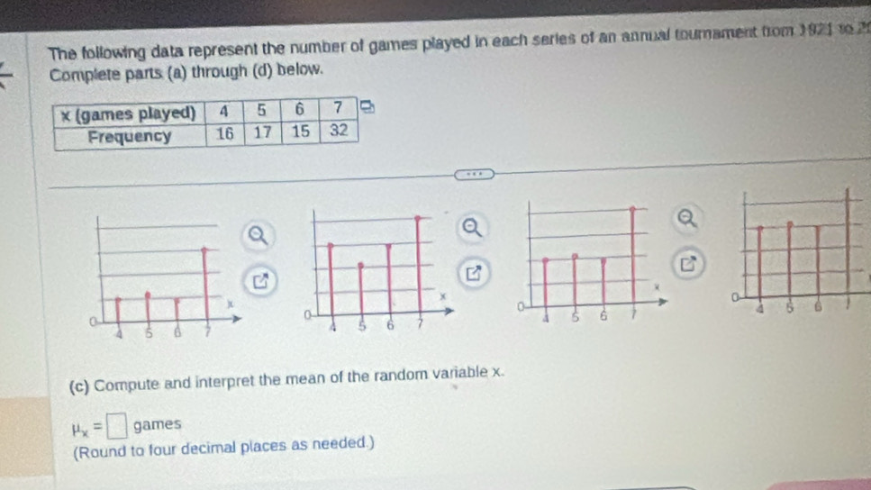 The following data represent the number of games played in each series of an annual tournament from 1921 to 2
Complete parts (a) through (d) below. 


(c) Compute and interpret the mean of the random variable x.
mu _x=□ games 
(Round to four decimal places as needed.)