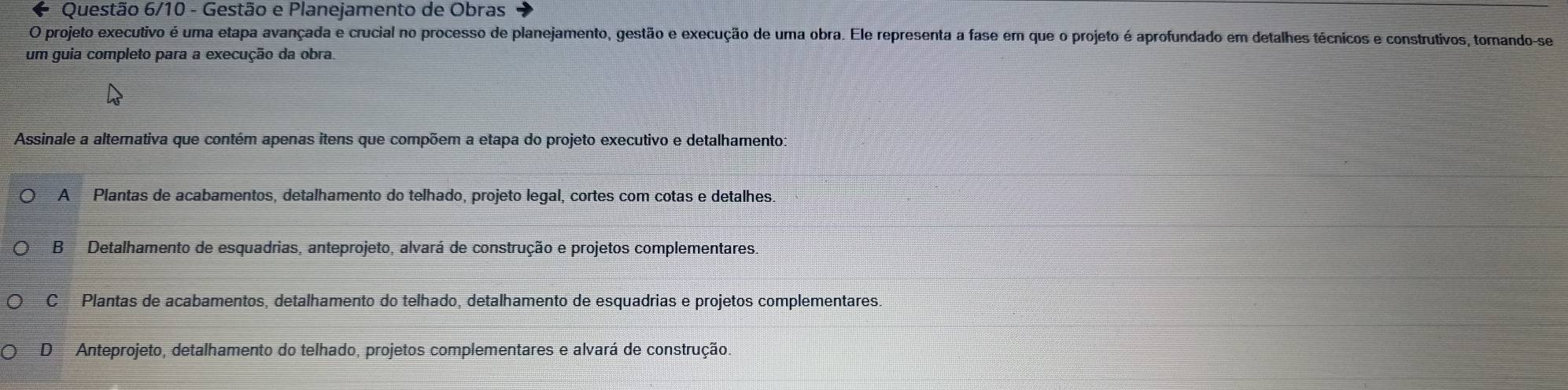 Questão 6/10 - Gestão e Planejamento de Obras
O projeto executivo é uma etapa avançada e crucial no processo de planejamento, gestão e execução de uma obra. Ele representa a fase em que o projeto é aprofundado em detalhes técnicos e construtivos, tornando-se
um guia completo para a execução da obra.
Assinale a alternativa que contém apenas itens que compõem a etapa do projeto executivo e detalhamento:
A Plantas de acabamentos, detalhamento do telhado, projeto legal, cortes com cotas e detalhes.
B Detalhamento de esquadrias, anteprojeto, alvará de construção e projetos complementares.
C Plantas de acabamentos, detalhamento do telhado, detalhamento de esquadrias e projetos complementares.
D Anteprojeto, detalhamento do telhado, projetos complementares e alvará de construção.