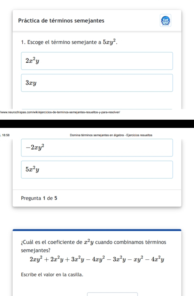 Práctica de términos semejantes
1. Escoge el término semejante a 5xy^2.
2x^2y
3xy
//www.neurochispas.com/wiki/ejercicios-de-terminos-semejantes-resueltos-y-para-resolver/
, 18:58 Domina términos semejantes en álgebra - Ejercicios resueltos
-2xy^2
5x^2y
Pregunta 1 de 5
¿Cuál es el coeficiente de x^2y cuando combinamos términos
semejantes?
2xy^2+2x^2y+3x^2y-4xy^2-3x^2y-xy^2-4x^2y
Escribe el valor en la casilla.