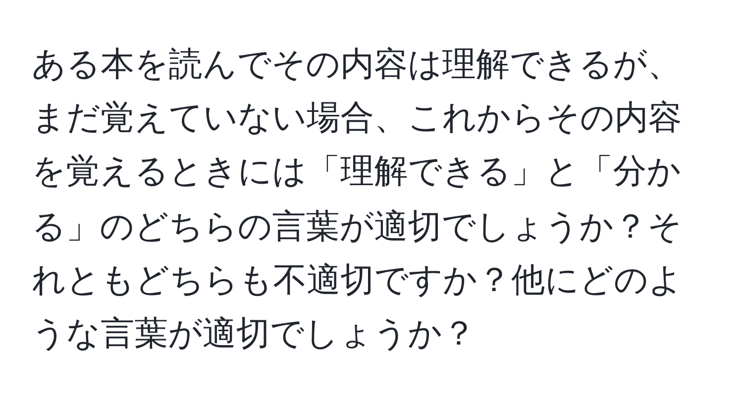 ある本を読んでその内容は理解できるが、まだ覚えていない場合、これからその内容を覚えるときには「理解できる」と「分かる」のどちらの言葉が適切でしょうか？それともどちらも不適切ですか？他にどのような言葉が適切でしょうか？