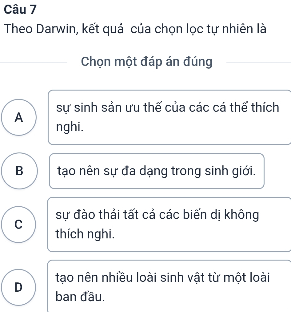 Theo Darwin, kết quả của chọn lọc tự nhiên là
Chọn một đáp án đúng
sự sinh sản ưu thế của các cá thể thích
A
nghi.
B tạo nên sự đa dạng trong sinh giới.
sự đào thải tất cả các biến dị không
C
thích nghi.
tạo nên nhiều loài sinh vật từ một loài
D
ban đầu.