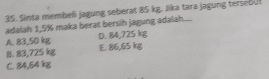 Sinta membeli jagung seberat 85 kg. Jika tara jagung tersebut
adalah 1,5% maka berat bersih jagung adalah....
A. 83,50 kg D. 84,725 kg
B. 83,725 kg E. 86,65 kg
C. 84,54 kg