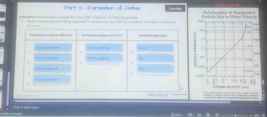 ESRT page #16 
Part 3 - Formation of Deltas Translate 
Instructions: Use the graph on page #6 of your ESRT to answer the following question. 
1. Name the particle(s) that will be deposited if a stream moving at 100 cm/s suddenly decreases in velocity to
0.1 cm/s : 
This generalized graph shows the water velocity 
needed to maintain, but not start, movement. Vanations 
occur due to differences in particle density and shape. 
D 
Click to add notes 
ssibility: Investigate