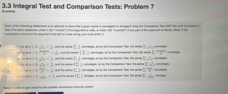 3.3 Integral Test and Comparison Tests: Problem 7
(5 points)
Each of the following statements is an attempt to show that a given series is convergent or divergent using the Comparison Test (NOT the Limit Comparison
Test.) For each statement, enter C (for "correct") if the argument is valid, or enter I (for "incorrect") if any part of the argument is flawed. (Note: if the
conclusion is true but the argument that led to it was wrong, you must enter I.)
C 1. For all n>2, 1/n^2-8  , and the series sumlimits  1/n^2  converges, so by the Comparison Test, the series sumlimits  1/n^2-8  converges.
C 2. For all n>1, arctan (n)/n^3  , and the series  π /2 sumlimits  1/n^2  converges, so by the Comparison Test, the series sumlimits  arctan (n)/n^3  converges.
3. or all n>1, n/6-n^3  , and the series sumlimits  1/n^2  converges, so by the Comparison Test, the series sumlimits  n/6-n^2  converges.
* For all n>2, n/n^2-8  , and the series 2sumlimits  1/n^2  converges, so by the Comparison Test, the series sumlimits  n/n^2-8  converges.
C 5. For all n>2, ln (n)/n^2 > 1/n^2  , and the series sumlimits  1/n^3  converges, so by the Comparison Test, the series sumlimits  ln (n)/n^2  converges.
6. For all n>1, 1/nln (n)  , and the series 2sumlimits  1/n  diverges, so by the Comparison Test, the series sumlimits  1/nln (n)  diverges.
Note: In order to get credit for this problem all answers must be correct.