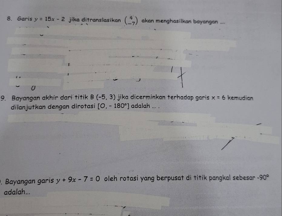 Garis y=15x-2 jika ditranslasikan beginpmatrix 4 -7endpmatrix akan menghasilkan bayangan .... 
9. Bayangan akhir dari titik B(-5,3) jika dicerminkan terhadap garis . x=6 kemudian 
dilanjutkan dengan dirotasi [O,-180°] adalah ... . 
. Bayangan garis y+9x-7=0 oleh rotasi yang berpusat di titik pangkal sebesar -90°
adalah...