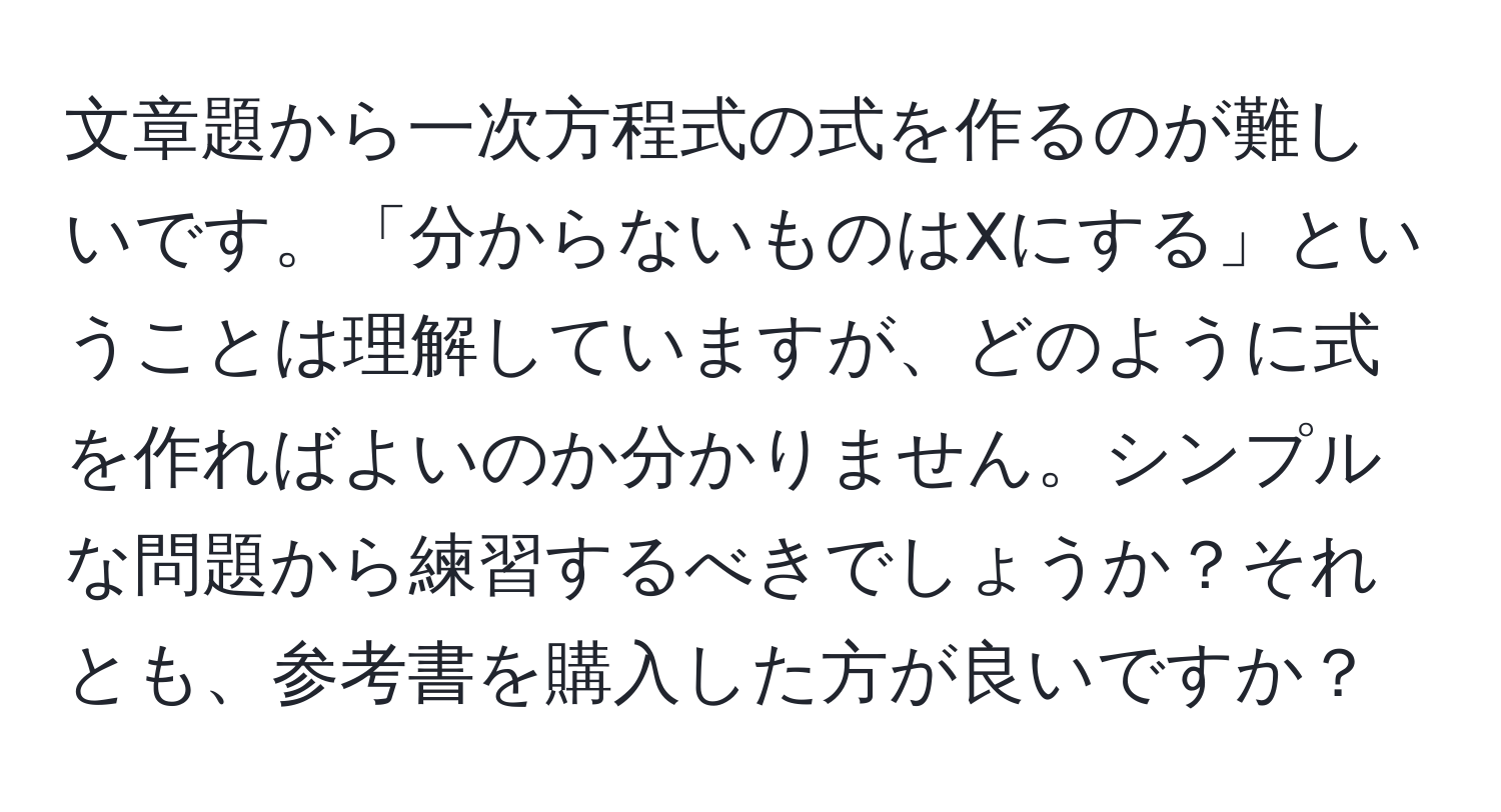 文章題から一次方程式の式を作るのが難しいです。「分からないものはXにする」ということは理解していますが、どのように式を作ればよいのか分かりません。シンプルな問題から練習するべきでしょうか？それとも、参考書を購入した方が良いですか？