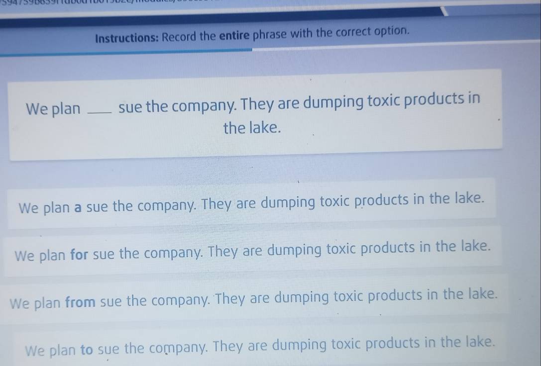 Instructions: Record the entire phrase with the correct option.
We plan _sue the company. They are dumping toxic products in
the lake.
We plan a sue the company. They are dumping toxic products in the lake.
We plan for sue the company. They are dumping toxic products in the lake.
We plan from sue the company. They are dumping toxic products in the lake.
We plan to sue the company. They are dumping toxic products in the lake.