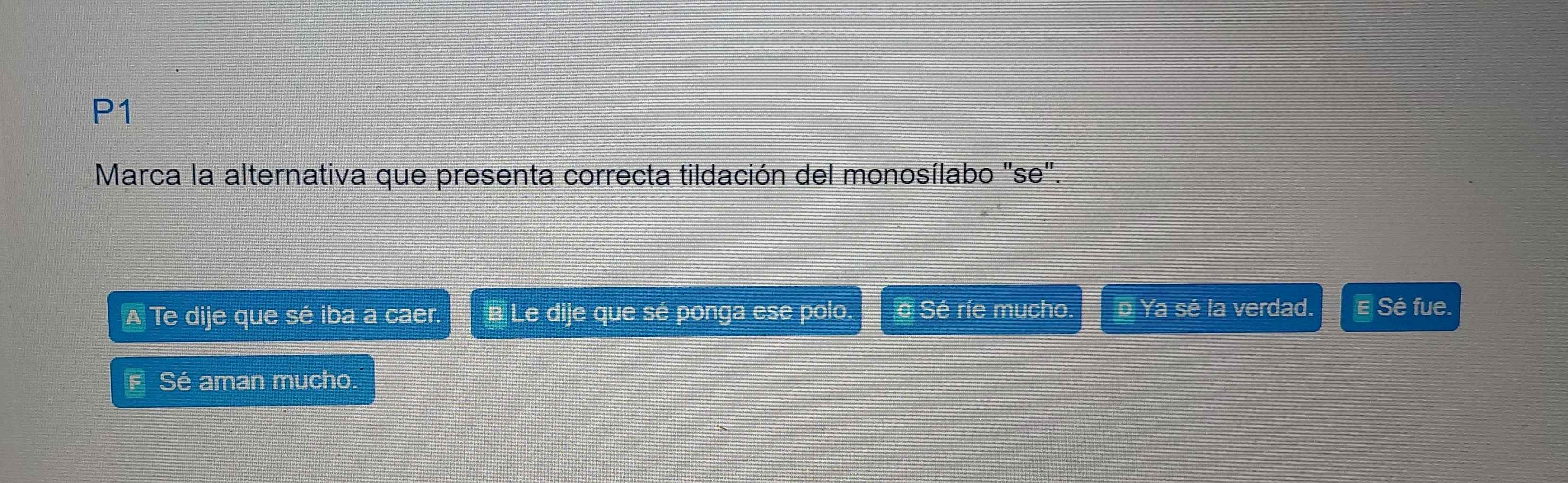 P1
Marca la alternativa que presenta correcta tildación del monosílabo "se".
A Te dije que sé iba a caer. B Le dije que sé ponga ese polo. é Sé ríe mucho. D Ya sé la verdad. E Sé fue.
F Sé aman mucho.