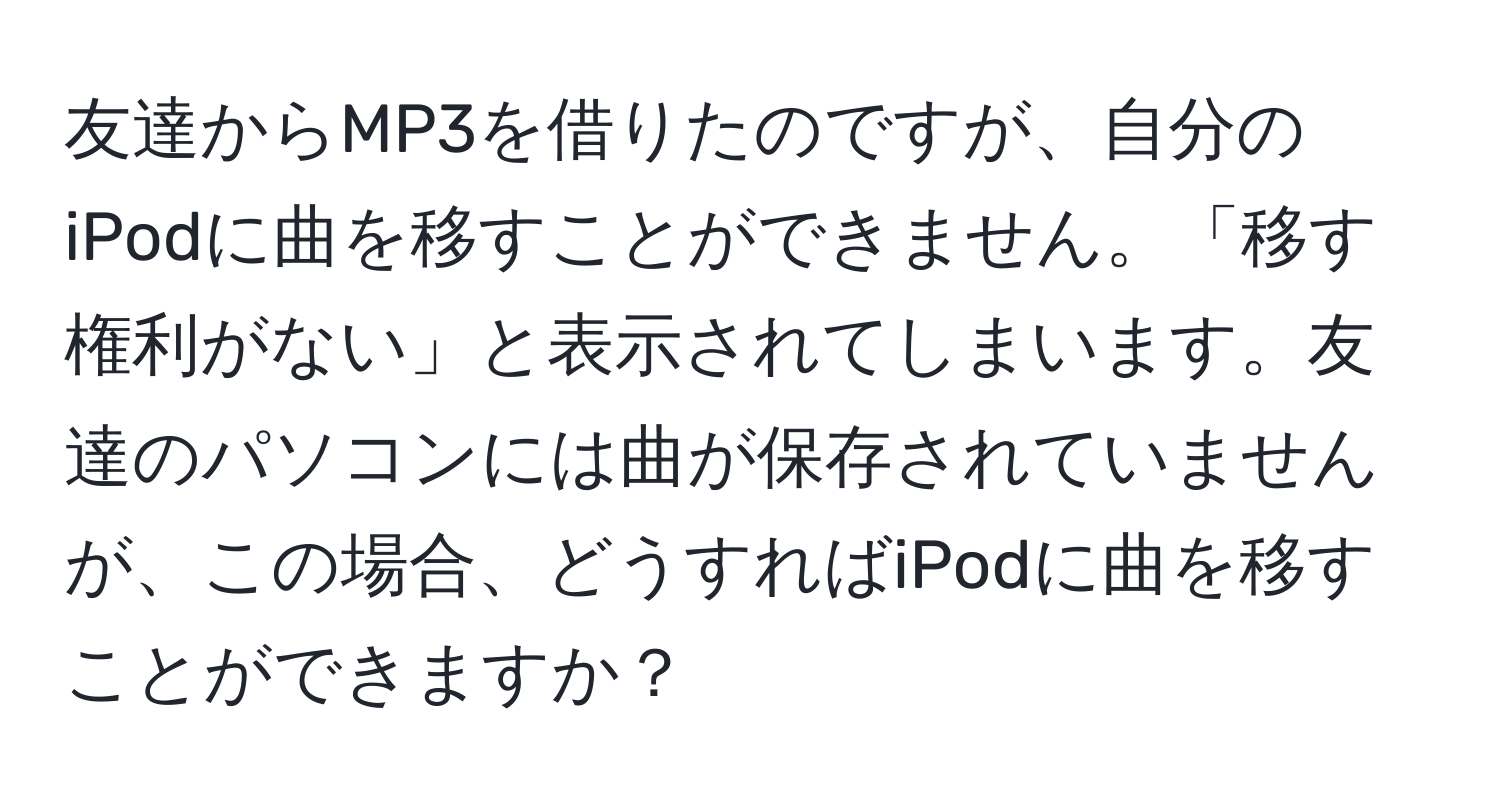 友達からMP3を借りたのですが、自分のiPodに曲を移すことができません。「移す権利がない」と表示されてしまいます。友達のパソコンには曲が保存されていませんが、この場合、どうすればiPodに曲を移すことができますか？