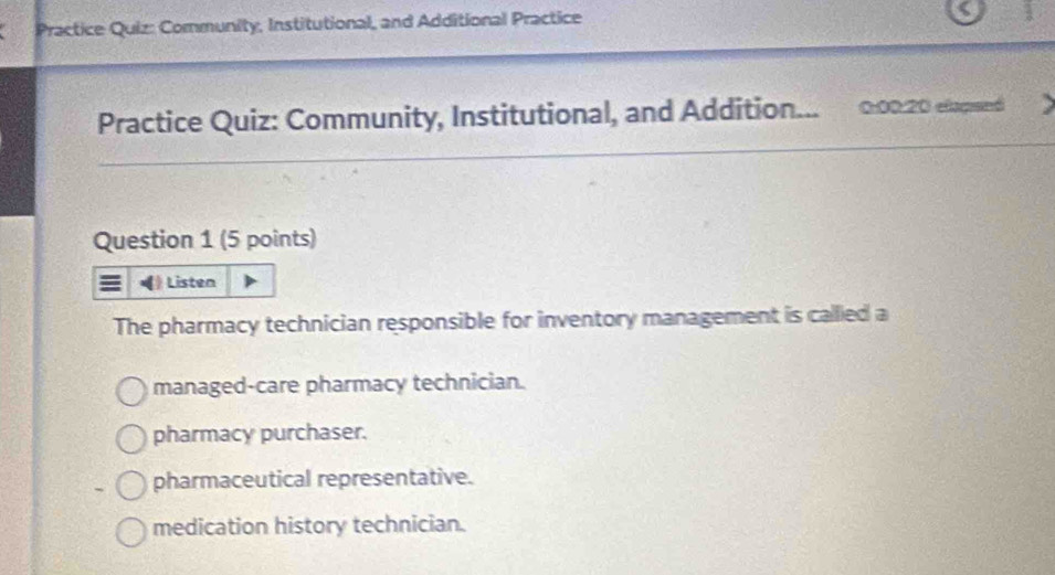 Practice Quiz: Community, Institutional, and Additional Practice
Practice Quiz: Community, Institutional, and Addition... 0:00:20 elamed
Question 1 (5 points)
Listen
The pharmacy technician responsible for inventory management is callled a
managed-care pharmacy technician.
pharmacy purchaser.
pharmaceutical representative.
medication history technician.