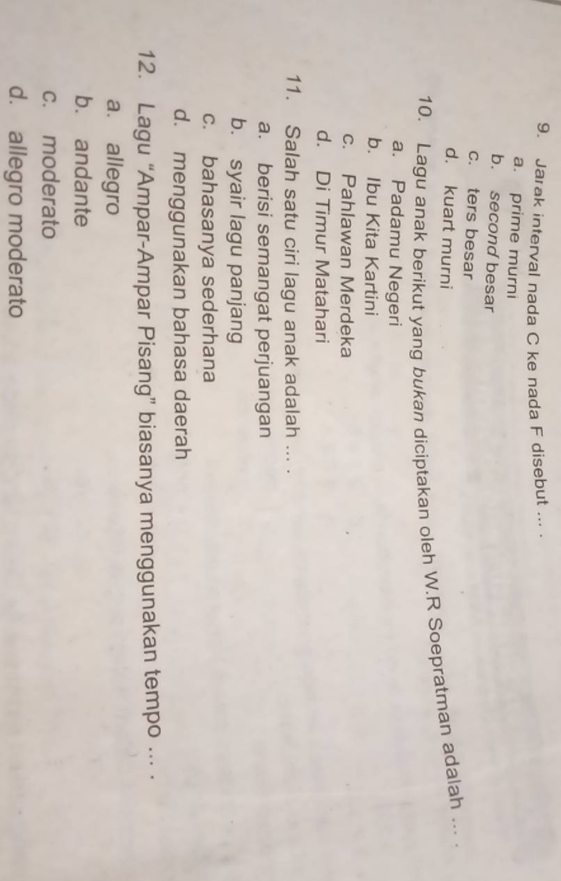 Jarak interval nada C ke nada F disebut ... .
a. prime murni
b. second besar
c. ters besar
d. kuart murni
10. Lagu anak berikut yang bukan diciptakan oleh W.R Soepratman adalah ... .
a. Padamu Negeri
b. Ibu Kita Kartini
c. Pahlawan Merdeka
d. Di Timur Matahari
11. Salah satu ciri lagu anak adalah ... .
a. berisi semangat perjuangan
b. syair lagu panjang
c. bahasanya sederhana
d. menggunakan bahasa daerah
12. Lagu “Ampar-Ampar Pisang” biasanya menggunakan tempo . ·
a. allegro
b. andante
c. moderato
d. allegro moderato