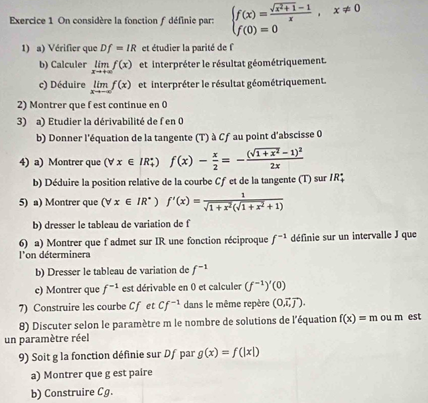 On considère la fonction f définie par: beginarrayl f(x)= (sqrt(x^2+1)-1)/x ,x!= 0 f(0)=0endarray.
1) a) Vérifier que Df=IR et étudier la parité de f
b) Calculer limlimits _xto +∈fty f(x) et interpréter le résultat géométriquement.
c) Déduire limlimits _xto -∈fty f(x) et interpréter le résultat géométriquement.
2) Montrer que f est continue en 0
3) a) Etudier la dérivabilité de f en 0
b) Donner l'équation de la tangente (T) à Cf au point d'abscisse 0
4) a) Montrer que (forall x∈ IR_+°) f(x)- x/2 =-frac (sqrt(1+x^2)-1)^22x
b) Déduire la position relative de la courbe Cf et de la tangente (T) sur IR$
5) a) Montrer que (forall x∈ IR^*)f'(x)= 1/sqrt(1+x^2)(sqrt(1+x^2)+1) 
b) dresser le tableau de variation de f
6) a) Montrer que f admet sur IR une fonction réciproque f^(-1) définie sur un intervalle J que
l'on déterminera
b) Dresser le tableau de variation de f^(-1)
c) Montrer que f^(-1) est dérivable en 0 et calculer (f^(-1))'(0)
7) Construire les courbe C f et Cf^(-1) dans le même repère (0,vector l,vector j).
8) Discuter selon le paramètre m le nombre de solutions de l'équation f(x)=m ou m est
un paramètre réel
9) Soit g la fonction définie sur Df par g(x)=f(|x|)
a) Montrer que g est paire
b) Construire Cg.