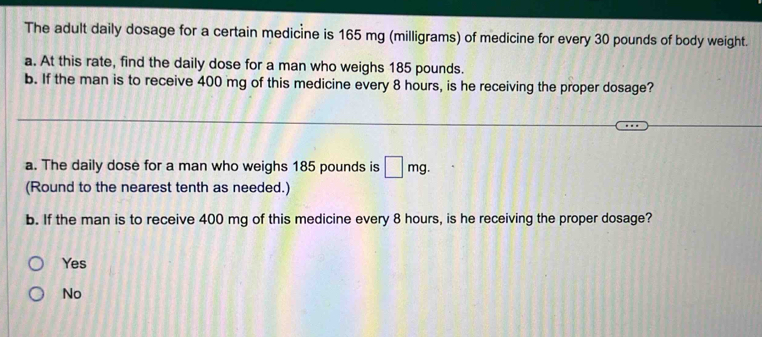 The adult daily dosage for a certain medicine is 165 mg (milligrams) of medicine for every 30 pounds of body weight.
a. At this rate, find the daily dose for a man who weighs 185 pounds.
b. If the man is to receive 400 mg of this medicine every 8 hours, is he receiving the proper dosage?
a. The daily dose for a man who weighs 185 pounds is □ mg. 
(Round to the nearest tenth as needed.)
b. If the man is to receive 400 mg of this medicine every 8 hours, is he receiving the proper dosage?
Yes
No